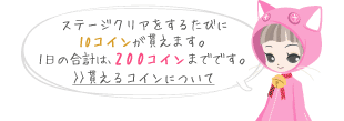 ステージクリアをするたびに10コインが貰えます。1日の合計は、200コインまでです。>>貰えるコインについて